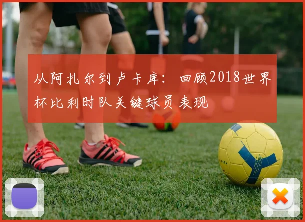 从阿扎尔到卢卡库：回顾2018世界杯比利时队关键球员表现