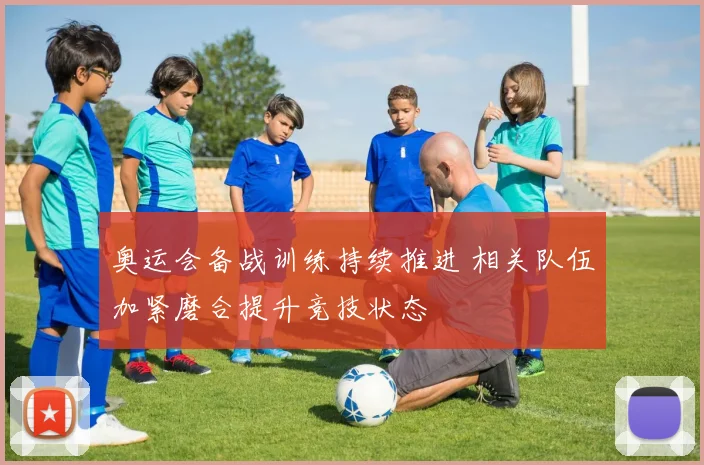 奥运会备战训练持续推进 相关队伍加紧磨合提升竞技状态