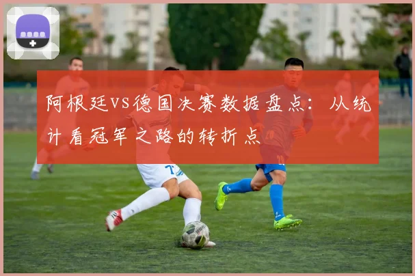 阿根廷vs德国决赛数据盘点：从统计看冠军之路的转折点