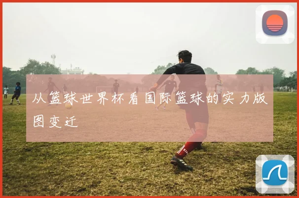 从篮球世界杯看国际篮球的实力版图变迁